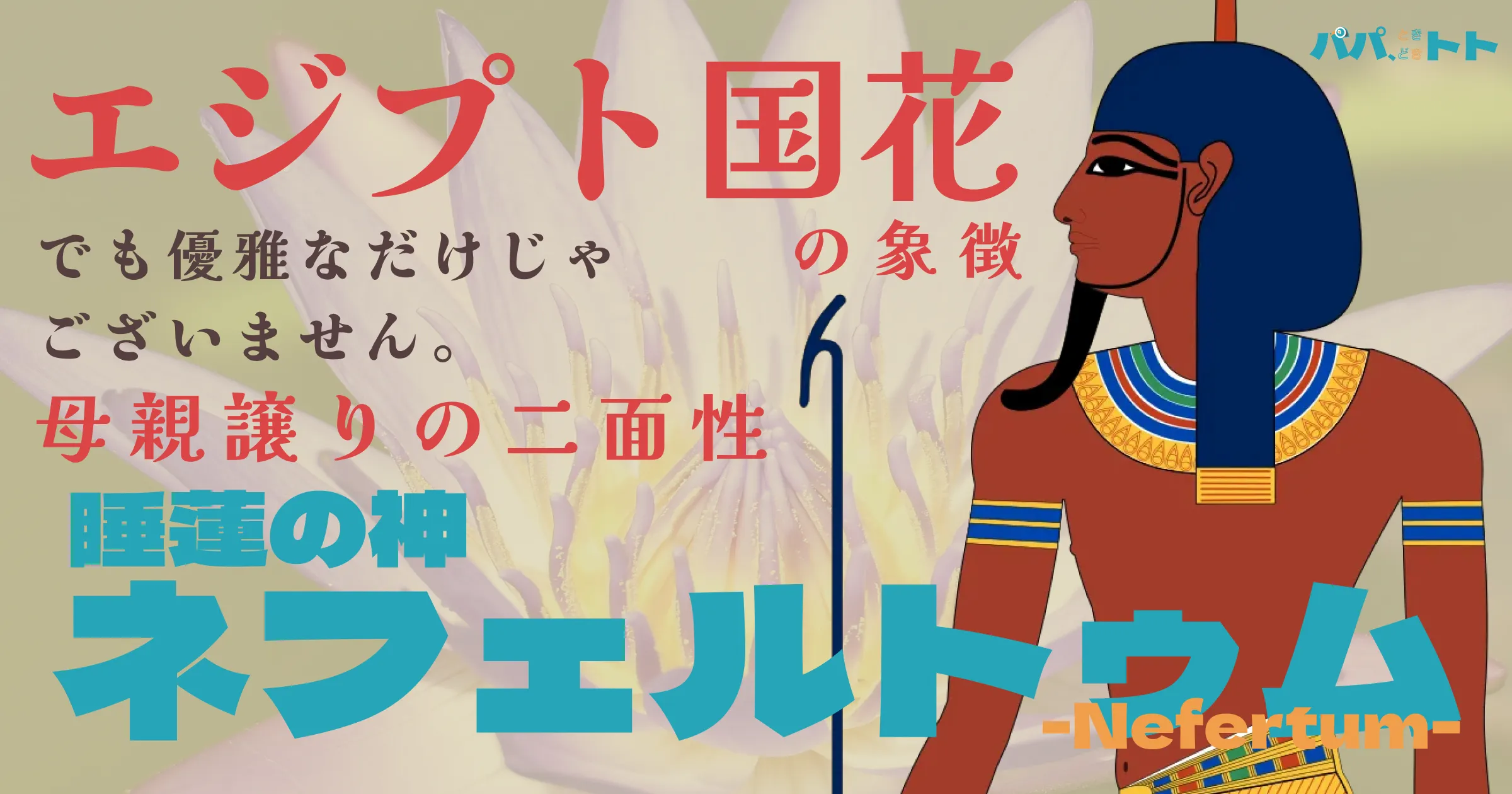 エジプト国花の象徴。でも優雅なだけじゃありません、母譲りの二面性。睡蓮の神ネフェルトゥム